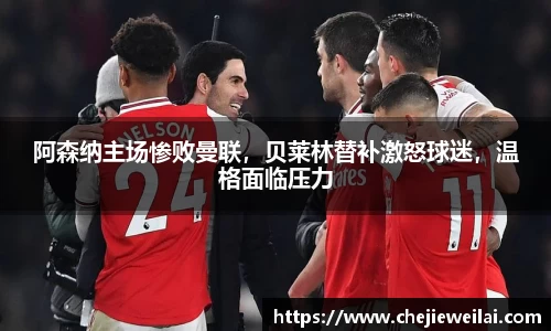 阿森纳主场惨败曼联，贝莱林替补激怒球迷，温格面临压力
