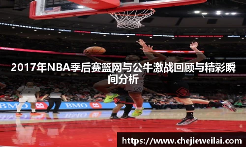 2017年NBA季后赛篮网与公牛激战回顾与精彩瞬间分析