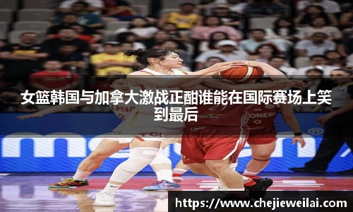 女篮韩国与加拿大激战正酣谁能在国际赛场上笑到最后