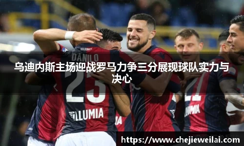 乌迪内斯主场迎战罗马力争三分展现球队实力与决心