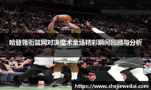 哈登领衔篮网对决魔术全场精彩瞬间回顾与分析