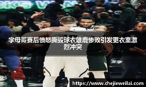 字母哥赛后愤怒撕毁球衣雄鹿惨败引发更衣室激烈冲突