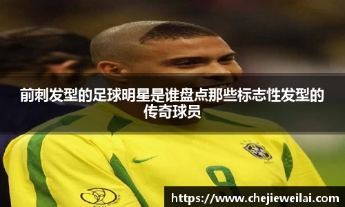 前刺发型的足球明星是谁盘点那些标志性发型的传奇球员