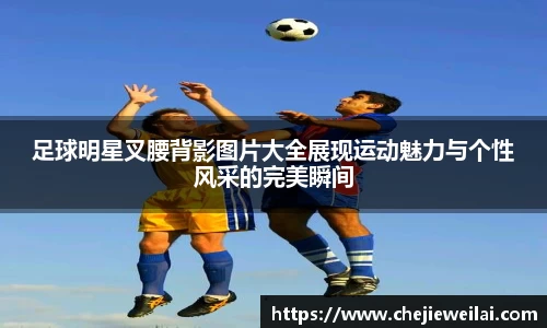 足球明星叉腰背影图片大全展现运动魅力与个性风采的完美瞬间